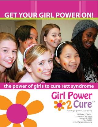 GET YOUR GIRL POWER ON!




the power of girls to cure rett syndrome

                     Girl Power                              sm

                          2 Cure
                            www.girlpower2cure.org
                                       Girl Power 2 Cure, Inc.
                                   121 Avenue of Two Rivers
                                          Rumson, NJ 07760
                                               732.747.2068
                                contact@girlpower2cure.org
 