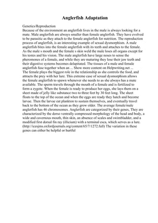 Anglerfish Adaptation
Genetics/Reproduction
Because of the environment an anglerfish lives in the male is always looking for a
mate. Male anglerfish are always smaller than female anglerfish. They have evolved
to be parasitic as they attach to the female anglerfish for nutrition. The reproduction
process of anglerfish, is an interesting example of sexual dysmorphism. A male
anglerfish bites into the female anglerfish with its teeth and attaches to the female.
As the male s mouth and the female s skin weld the male loses all organs except for
his testes and his vision. The male anglerfish have large noses to sense the
pheromones of a female, and while they are maturing they lose their jaw teeth and
their digestive systems becomes delapitated. The tissues of a male and female
anglerfish fuse together when an ... Show more content on Helpwriting.net ...
The female plays the biggest role in the relationship as she controls the food, and
attracts the prey with her lure. This extreme case of sexual dysmorphism allows
the female anglerfish to spawn whenever she needs to as she always has a mate
available. The sperm travels through the mouth of a female and is fertilized to
form a zygote. When the female is ready to produce her eggs, she lays them on a
sheet made of jelly like substance two to three feet by 30 feet long. The sheet
floats to the top of the ocean and when the eggs are ready they hatch and become
larvae. Then the larvae eat plankton to sustain themselves, and eventually travel
back to the bottom of the ocean as they grow older. The average female/male
anglerfish has 46 chromosomes. Anglerfish are categorized by their genes, They are
characterized by the dorso ventrally compressed morphology of the head and body, a
wide and cavernous mouth, thin skin, an absence of scales and swimbladder, and a
modified first dorsal fin ray (illicium) with a terminal esca, which serves as a lure.
(http://icesjms.oxfordjournals.org/content/65/7/1272.full) The variation in these
genes can either be helpful or hurtful
 