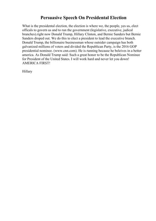 Persuasive Speech On Presidental Election
What is the presidental election, the election is where we, the people, yes us, elect
officals to govern us and to run the government (legislative, executive, judical
branches).right now Donald Trump, Hillary Clinton, and Bernie Sanders but Bernie
Sanders droped out. We do this to elect a president to lead the executive branch.
Donald Trump, the billionaire businessman whose outsider campaign has both
galvanized millions of voters and divided the Republican Party, is the 2016 GOP
presidential nominee. (www.cnn.com). He is running because he beleives in a better
america. As Donald Trump said: Such a great honor to be the Republican Nominee
for President of the United States. I will work hard and never let you down!
AMERICA FIRST!
Hillary
 