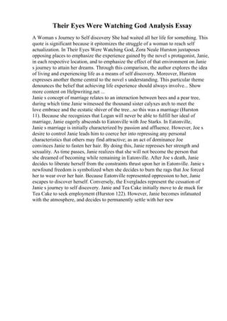 Their Eyes Were Watching God Analysis Essay
A Woman s Journey to Self discovery She had waited all her life for something. This
quote is significant because it epitomizes the struggle of a woman to reach self
actualization. In Their Eyes Were Watching God, Zora Neale Hurston juxtaposes
opposing places to emphasize the experience gained by the novel s protagonist, Janie,
in each respective location, and to emphasize the effect of that environment on Janie
s journey to attain her dreams. Through this comparison, the author explores the idea
of living and experiencing life as a means of self discovery. Moreover, Hurston
expresses another theme central to the novel s understanding. This particular theme
denounces the belief that achieving life experience should always involve... Show
more content on Helpwriting.net ...
Janie s concept of marriage relates to an interaction between bees and a pear tree,
during which time Janie witnessed the thousand sister calyxes arch to meet the
love embrace and the ecstatic shiver of the tree...so this was a marriage (Hurston
11). Because she recognizes that Logan will never be able to fulfill her ideal of
marriage, Janie eagerly absconds to Eatonville with Joe Starks. In Eatonville,
Janie s marriage is initially characterized by passion and affluence. However, Joe s
desire to control Janie leads him to coerce her into repressing any personal
characteristics that others may find attractive; as an act of dominance Joe
convinces Janie to fasten her hair. By doing this, Janie represses her strength and
sexuality. As time passes, Janie realizes that she will not become the person that
she dreamed of becoming while remaining in Eatonville. After Joe s death, Janie
decides to liberate herself from the constraints thrust upon her in Eatonville. Janie s
newfound freedom is symbolized when she decides to burn the rags that Joe forced
her to wear over her hair. Because Eatonville represented oppression to her, Janie
escapes to discover herself. Conversely, the Everglades represent the cessation of
Janie s journey to self discovery. Janie and Tea Cake initially move to de muck for
Tea Cake to seek employment (Hurston 122). However, Janie becomes infatuated
with the atmosphere, and decides to permanently settle with her new
 