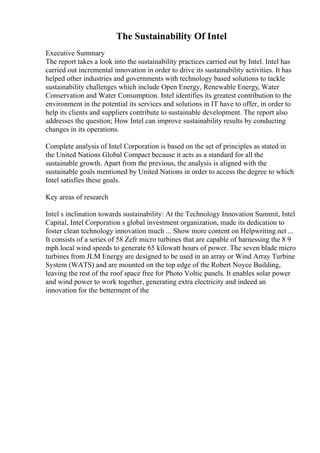 The Sustainability Of Intel
Executive Summary
The report takes a look into the sustainability practices carried out by Intel. Intel has
carried out incremental innovation in order to drive its sustainability activities. It has
helped other industries and governments with technology based solutions to tackle
sustainability challenges which include Open Energy, Renewable Energy, Water
Conservation and Water Consumption. Intel identifies its greatest contribution to the
environment in the potential its services and solutions in IT have to offer, in order to
help its clients and suppliers contribute to sustainable development. The report also
addresses the question; How Intel can improve sustainability results by conducting
changes in its operations.
Complete analysis of Intel Corporation is based on the set of principles as stated in
the United Nations Global Compact because it acts as a standard for all the
sustainable growth. Apart from the previous, the analysis is aligned with the
sustainable goals mentioned by United Nations in order to access the degree to which
Intel satisfies these goals.
Key areas of research
Intel s inclination towards sustainability: At the Technology Innovation Summit, Intel
Capital, Intel Corporation s global investment organization, made its dedication to
foster clean technology innovation much ... Show more content on Helpwriting.net ...
It consists of a series of 58 Zefr micro turbines that are capable of harnessing the 8 9
mph local wind speeds to generate 65 kilowatt hours of power. The seven blade micro
turbines from JLM Energy are designed to be used in an array or Wind Array Turbine
System (WATS) and are mounted on the top edge of the Robert Noyce Building,
leaving the rest of the roof space free for Photo Voltic panels. It enables solar power
and wind power to work together, generating extra electricity and indeed an
innovation for the betterment of the
 