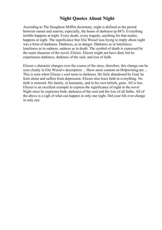 Night Quotes About Night
According to The Houghton Mifflin dictionary, night is defined as the period
between sunset and sunrise, especially, the hours of darkness (p.887). Everything
terrible happens at night. Every death, every tragedy, anything for that matter,
happens at night. The significance that Elie Wiesel was trying to imply about night
was a form of darkness. Darkness, as in danger. Darkness as in loneliness;
loneliness as in sadness; sadness as in death. The symbol of death is expressed by
the main character of the novel, Eliezer. Eliezer might not have died, but he
experiences darkness, darkness of the soul, and loss of faith.
Eliezer s character changes over the course of the story, therefore, this change can be
seen clearly in Elie Wiesel s description ... Show more content on Helpwriting.net ...
This is seen when Eliezer s soul turns to darkness. He feels abandoned by God, he
feels alone and suffers from depression. Eliezer also loses faith in everything. No
faith is restored. His family, in humanity, and in his own beliefs, gone. All is lost.
Eliezer is an excellent example to express the significance of night in the novel
Night since he expresses both, darkness of the soul and the loss of all faiths. All of
the above is a sigh of what can happen in only one night. Did your life ever change
in only one
 
