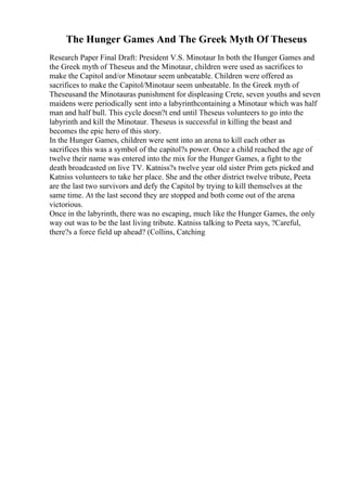 The Hunger Games And The Greek Myth Of Theseus
Research Paper Final Draft: President V.S. Minotaur In both the Hunger Games and
the Greek myth of Theseus and the Minotaur, children were used as sacrifices to
make the Capitol and/or Minotaur seem unbeatable. Children were offered as
sacrifices to make the Capitol/Minotaur seem unbeatable. In the Greek myth of
Theseusand the Minotauras punishment for displeasing Crete, seven youths and seven
maidens were periodically sent into a labyrinthcontaining a Minotaur which was half
man and half bull. This cycle doesn?t end until Theseus volunteers to go into the
labyrinth and kill the Minotaur. Theseus is successful in killing the beast and
becomes the epic hero of this story.
In the Hunger Games, children were sent into an arena to kill each other as
sacrifices this was a symbol of the capitol?s power. Once a child reached the age of
twelve their name was entered into the mix for the Hunger Games, a fight to the
death broadcasted on live TV. Katniss?s twelve year old sister Prim gets picked and
Katniss volunteers to take her place. She and the other district twelve tribute, Peeta
are the last two survivors and defy the Capitol by trying to kill themselves at the
same time. At the last second they are stopped and both come out of the arena
victorious.
Once in the labyrinth, there was no escaping, much like the Hunger Games, the only
way out was to be the last living tribute. Katniss talking to Peeta says, ?Careful,
there?s a force field up ahead? (Collins, Catching
 