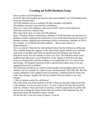 Creating an EcOS Database Essay
How to create an EcOS database?
In EcOS, data and metadata are stored in time series database. An EcOS database has
some key characteristics:
An EcOS database acts as a container for data, metadata, and objects.
The database structure is governed by its attributes.
Since it is a time series database, each series stored is tied to a time dimension.
Each time series has a default scale.
This video shows how to create an EcOS database.
Step 1. Planning. Before constructing a database in EcOS determine the processes of
database creation, updating and maintenance. (You should determine the processes of
database creation, updating and maintenance before constructing a database in EcOs.)
For example, try to tThink about the attributes ... Show more content on
Helpwriting.net ...
First, we need to Clickclick the Add attribute button from the Definition toolbar and .
tThe Attribute dialog box appears. In the Name field, replace default name Attribute
with Code. In the Data type field you should select the attributes type from the
drop down menu. For our example we leave it as Text. The Definition field is only
enabled when Data type is set to Definition. In the Applies to field from the drop
down you should select what the attribute is to be applicable for. Let s select Items
and Groups. The Regular expression field is optional and enables users to set up a
suggested layout for an attribute.
The following checkboxes are used for setting up the corresponding options for the
attribute. For our example let s check Unique and Requested. Then click OK. The My
country definition is now updated with two attributes, attributes both the Name and
Code. Save changes: Simply click the Save button from the toolbar to save any
changes.
3. How to upload content for a definition?
One of the most convenient features in EcOS is that you can easily import your files
to the database. Let me your how to do it. To start, I need to We have the Excel file
with two columns: Name and Code of countries. I thenTo import this Excel file with
elements by clicking the Import button from the toolbar of the Definition tab. The
application opens the Definition import wizard.
On the first tab, I select the items to import.: It can be
 