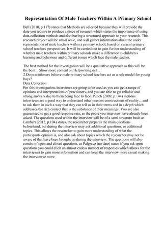 Representation Of Male Teachers Within A Primary School
Bell (2010, p.117) states that Methods are selected because they will provide the
date you require to produce a piece of research which states the importance of using
data collection methods and also having a structured approach to your research. This
research project will be small scale, and will gather information about the under
representation of male teachers within a primary school, based on current primary
school teachers perspectives. It will be carried out to gain further understanding of
whether male teachers within primary schools make a difference to children s
learning and behaviour and different issues which face the male teacher.
The best method for the investigation will be a qualitative approach as this will be
the best ... Show more content on Helpwriting.net ...
2.Do practitioners believe male primary school teachers act as a role model for young
boys?
Data Collection
For this investigation, interviews are going to be used as you can get a range of
opinions and interpretations of practioners, and you are able to get reliable and
strong answers due to them being face to face. Punch (2009, p.144) metions
interviews are a good way to understand other persons constructions of reality... and
to ask them in such a way that they can tell us in their terms and in a depth which
addresses the rich contect that is the substance of their meanings. You are also
guaranteed to get a good response rate, as the peole you interview have already been
asked. The questions used within the interview will be of a semi structure basis as
Lambert (2012, p.104) states, the researcher prepares the main questions
beforehand, but during the interview may ask additional questions, or additional
topics. This allows the researcher to gain more understanding of what the
participants opinion is, and also ask about topics which the researcher may not be
aware of that have been brought up during the interview. The questions will also
consist of open and closed questions, as Palgrave (no date) states if you ask open
questions you could elicit an almost endess number of responses which allows for the
interviewer to gain more information and can keep the interview more casual making
the interviewee more
 