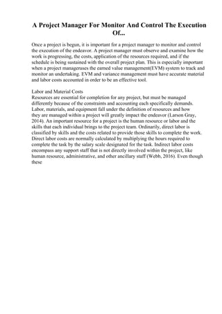 A Project Manager For Monitor And Control The Execution
Of...
Once a project is begun, it is important for a project manager to monitor and control
the execution of the endeavor. A project manager must observe and examine how the
work is progressing, the costs, application of the resources required, and if the
schedule is being sustained with the overall project plan. This is especially important
when a project manageruses the earned value management(EVM) system to track and
monitor an undertaking. EVM and variance management must have accurate material
and labor costs accounted in order to be an effective tool.
Labor and Material Costs
Resources are essential for completion for any project, but must be managed
differently because of the constraints and accounting each specifically demands.
Labor, materials, and equipment fall under the definition of resources and how
they are managed within a project will greatly impact the endeavor (Larson Gray,
2014). An important resource for a project is the human resource or labor and the
skills that each individual brings to the project team. Ordinarily, direct labor is
classified by skills and the costs related to provide those skills to complete the work.
Direct labor costs are normally calculated by multiplying the hours required to
complete the task by the salary scale designated for the task. Indirect labor costs
encompass any support staff that is not directly involved within the project, like
human resource, administrative, and other ancillary staff (Webb, 2016). Even though
these
 