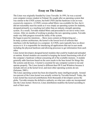 Essay on The Linux
The Linux was originally founded by Linus Torvalds. In 1991, he was a second
year computer science student in Finland. He sought after an operating system that
was similar to the UNIX system, but both UNIX and the hardware it ran on were
excessively expensive. A UNIX version called Minix was available for free, but it
did not reasonably meet his needs as it was simply an operating system for students,
designed primarily as a teaching tool rather than an industry strength operating
system. As a result, Torvalds studied Minix and proceeded to set out to write a new
version. After six months of working to produce the new operating system, Torvalds
made very little progress toward the utility of the system.
He began to post his intentions ... Show more content on Helpwriting.net ...
In many systems architecture, the kernel is the lowest level of software that
interfaces with the hardware in a computer. In UNIX, users typically have no direct
access to it. It is responsible for interfacing all applications that run in user mode
including the physical hardware and allowing processes to get information from each
other.
Linux kernel developers designed kernel modules that could be loaded and unloaded
at runtime. Kernel modules are essential to keeping the kernel functioning with all of
the computer s hardware without consuming all of the available memory. A module
generally adds functions based on the users needs to the base kernel for things like
file systems and devices. A kernel is essential for any computer system to run and
operate properly. The Linux kernel is different than OS X and Windows because it
includes drivers at the kernel level, and most other operating systems do not.
(Salzman, 2005.)
The Linux operating system has been developed by many intelligent people. Around
two percent of the Linux kernel was actually written by Torvalds himself. Today, the
Linux kernel has received contributions from thousands of developers across the
globe. Torvalds remains the definitive authority on what new codes are incorporated
into the Linux kernel. However, Linux distribution modifies the kernel according to
each of their users
 