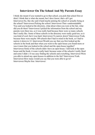Interviewer On The School And My Parents Essay
I think she meant if you wanted to go to that school, you pick that school first or
third. I think that is what she meant, but I don t know; that s all I got.
Interviewer:So, like she said it hard maybe picking the school or actually being at
the school? Interviewee:Picking the school. Interviewer:That s understandable.
You said you looked at the directory, what about when you were at the fair, what
did you do there? Interviewee:I picked the information from the school and my
parents were there too, so it was really hard because there were so many schools
that I really like. Some of those schools in the directory were really good too, so it
was kind of cool, but it was hard. Interviewer:To narrow down? Interviewee:Yeah,
because there were maybe 100 schools that I had in mind in the book, so I had to
narrow it down to 12. Interviewer:Would you say that you first looked up the
schools in the book and then when you went to the open house you found more or
was it more that you looked at the school and the open house together?
Interviewee:Some of the schools didn t have an open house. I did look at the open
house and the book; it wasn t really hard, because some of the schools I really liked
and some I didn t. It was easy finding the schools and everything. Interviewer:Were
you able to attend any open houses in addition to the fair? Interviewee:Yeah.
Interviewer:How many would you say that you were able to go to?
Interviewee:Maybe four. Interviewer:
 