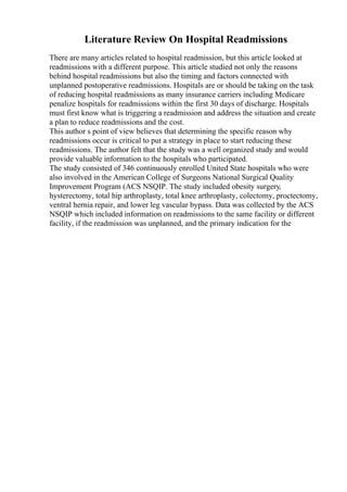 Literature Review On Hospital Readmissions
There are many articles related to hospital readmission, but this article looked at
readmissions with a different purpose. This article studied not only the reasons
behind hospital readmissions but also the timing and factors connected with
unplanned postoperative readmissions. Hospitals are or should be taking on the task
of reducing hospital readmissions as many insurance carriers including Medicare
penalize hospitals for readmissions within the first 30 days of discharge. Hospitals
must first know what is triggering a readmission and address the situation and create
a plan to reduce readmissions and the cost.
This author s point of view believes that determining the specific reason why
readmissions occur is critical to put a strategy in place to start reducing these
readmissions. The author felt that the study was a well organized study and would
provide valuable information to the hospitals who participated.
The study consisted of 346 continuously enrolled United State hospitals who were
also involved in the American College of Surgeons National Surgical Quality
Improvement Program (ACS NSQIP. The study included obesity surgery,
hysterectomy, total hip arthroplasty, total knee arthroplasty, colectomy, proctectomy,
ventral hernia repair, and lower leg vascular bypass. Data was collected by the ACS
NSQIP which included information on readmissions to the same facility or different
facility, if the readmission was unplanned, and the primary indication for the
 