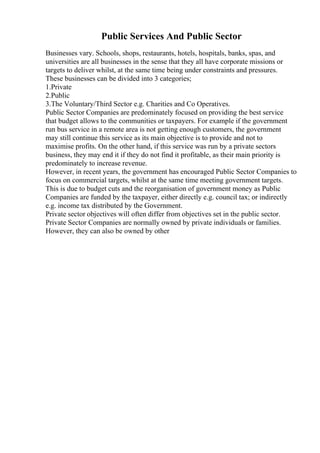 Public Services And Public Sector
Businesses vary. Schools, shops, restaurants, hotels, hospitals, banks, spas, and
universities are all businesses in the sense that they all have corporate missions or
targets to deliver whilst, at the same time being under constraints and pressures.
These businesses can be divided into 3 categories;
1.Private
2.Public
3.The Voluntary/Third Sector e.g. Charities and Co Operatives.
Public Sector Companies are predominately focused on providing the best service
that budget allows to the communities or taxpayers. For example if the government
run bus service in a remote area is not getting enough customers, the government
may still continue this service as its main objective is to provide and not to
maximise profits. On the other hand, if this service was run by a private sectors
business, they may end it if they do not find it profitable, as their main priority is
predominately to increase revenue.
However, in recent years, the government has encouraged Public Sector Companies to
focus on commercial targets, whilst at the same time meeting government targets.
This is due to budget cuts and the reorganisation of government money as Public
Companies are funded by the taxpayer, either directly e.g. council tax; or indirectly
e.g. income tax distributed by the Government.
Private sector objectives will often differ from objectives set in the public sector.
Private Sector Companies are normally owned by private individuals or families.
However, they can also be owned by other
 