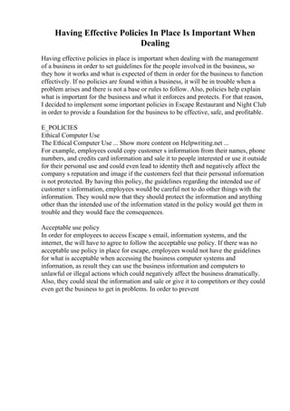 Having Effective Policies In Place Is Important When
Dealing
Having effective policies in place is important when dealing with the management
of a business in order to set guidelines for the people involved in the business, so
they how it works and what is expected of them in order for the business to function
effectively. If no policies are found within a business, it will be in trouble when a
problem arises and there is not a base or rules to follow. Also, policies help explain
what is important for the business and what it enforces and protects. For that reason,
I decided to implement some important policies in Escape Restaurant and Night Club
in order to provide a foundation for the business to be effective, safe, and profitable.
E_POLICIES
Ethical Computer Use
The Ethical Computer Use ... Show more content on Helpwriting.net ...
For example, employees could copy customer s information from their names, phone
numbers, and credits card information and sale it to people interested or use it outside
for their personal use and could even lead to identity theft and negatively affect the
company s reputation and image if the customers feel that their personal information
is not protected. By having this policy, the guidelines regarding the intended use of
customer s information, employees would be careful not to do other things with the
information. They would now that they should protect the information and anything
other than the intended use of the information stated in the policy would get them in
trouble and they would face the consequences.
Acceptable use policy
In order for employees to access Escape s email, information systems, and the
internet, the will have to agree to follow the acceptable use policy. If there was no
acceptable use policy in place for escape, employees would not have the guidelines
for what is acceptable when accessing the business computer systems and
information, as result they can use the business information and computers to
unlawful or illegal actions which could negatively affect the business dramatically.
Also, they could steal the information and sale or give it to competitors or they could
even get the business to get in problems. In order to prevent
 