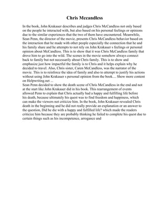 Chris Mccandless
In the book, John Krakauer describes and judges Chris McCandless not only based
on the people he interacted with, but also based on his personal feelings or opinions
due to the similar experiences that the two of them have encountered. Meanwhile,
Sean Penn, the director of the movie, presents Chris McCandless behavior based on
the interaction that he made with other people especially the connection that he and
his family share and he attempts to not rely on John Krakauer s feelings or personal
opinion about McCandless. This is to show that it was Chris McCandless family that
drove him to go into the wild. The scenes in the movie somehow always connect
back to family but not necessarily about Chris family. This is to show and
emphasize just how impactful the family is to Chris and it helps explain why he
decided to travel. Also, Chris sister, Caren McCandless, was the narrator of the
movie. This is to reinforce the idea of family and also to attempt to justify his actions
without using John Krakauer s personal opinion from the book.... Show more content
on Helpwriting.net ...
Sean Penn decided to show the death scene of Chris McCandless in the end and not
at the start like John Krakauer did in his book. This rearrangement of events
allowed Penn to explain that Chris actually had a happy and fulfilling life before
his death, because ultimately his quest was to find freedom and happiness, which
can make the viewers not criticize him. In the book, John Krakauer revealed Chris
death in the beginning and he did not really provide an explanation or an answer to
the question, Did he die with a happy and fulfilled life? which made the readers
criticize him because they are probably thinking he failed to complete his quest due to
certain things such as his incompetence, arrogance and
 