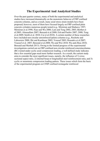The Experimental And Analytical Studies
Over the past quarter century, many of both the experimental and analytical
studies have increased dramatically on the monotonic behavior of FRP confined
concrete columns, and as a result, many axial stress strain models have been
proposed; however, most of them have focused largely on FRP confined plain
concrete cylinders numerous people tested (e.g., Mirmiran and Shahawy 1997;
Mirmiran et al.1998; Xiao and Wu 2000; Lam and Teng 2002, 2003; Berthet et
al.2005; Almusallam 2007; Benzaid et al.2008; Eid and Paultre 2007, 2008; Teng
et al.2009; Smith et al. 2010; Cui et al.2010). A certain number of these researches
have included non circular unreinforced (plain) columns (e.g., Rochette and
Labossiere 2000; Ilki and Kumbasar 2002; Youssef 2003; Rousakis et al.2007;
Youssef et al. 2007; Benzaid et al.2008; Wu and Wei 2010; Wu and Zhou 2010;
Benzaid and Mesbah 2013). Owing to the limited progress of the experimental
investigations carried out on FRP confined non circular reinforced concretecolumns
(RC) tested under cyclic axial compression loading, a well defined study indicates
that a few essential gaps need more further research. As a result, the current study
aims to consider the most significant issues, namely, the influence of 1) cross
sectional aspect ratio, 2) internal hoop or longitudinal steel reinforcement ratio, and 3)
cyclic or monotonic compression loading pattern. These issues which form the basis
of the experimental program on CFRP confined rectangular reinforced
 