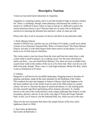 Descriptive Tourism
5 must see top rated tourist attractions in Argentina
Argentina is a stunning country and it is one that should sit high on anyone s bucket
list. There s a challenge, though, when planning a trip because the country is so
massive it s difficult to know where to start or end up. It s difficult to narrow the
tourist attractions down to just 5 because there are so many, but we dedicated
ourselves to choosing the absolute best and here s what we came up with.
Please note: they re all so awesome we haven t put them in any particular order.
1. Perito Moreno Glacier
Another UNESCO site, and this one you will find in El Calafte, a small town which
is home to Los Glaciares National Park. What s of interest here? The Perito Moreno
Glacier, not only is it the third largest fresh water reserve on the planet, it is also
home to an 18 mile long ice formation.
The visitor center is just two hours from the town and from the center there s only
a short walk to reach to glacier via a walking circuit. For the more adventurous
spirits out there... you can climb Perito Moreno! Yes, there are tours available from
a quick hour walk on the surface of the ice to a five hour trek. That s not all you will
find at the park, though. There s also a 2 mile high mountain, Monte Fitz Roy, which
is just as treacherous as Everest.
2. Ushuaia
Patagonia is well known for incredible landscapes, bragging massive stretches of
plateaus and plains, made all the more dramatic by the backdrop of the Andes.
This southern hot spot also happens to feature Ushuaia which just happens to be
the most southern city in the world. It got its start in the 20th century as a penal
colony, but now it s become the place to launch adventures. It s the starting point
for trips around Cape Horn and kicking off an Antartic adventure. It s fondly
known as the end of the world and has a truly unique landscape that features woods,
mountains, glaciers, and sea. It sits at the very edge of Tierra del Fuego National
Park. In fact, you ll want to visit the National Park, too, while you are in the area.
There are also two museums that shows the unique history of the area, and a
lighthouse (built in 1884).
3. San Carlos de Bariloche
San Carlos de Bariloche is
 