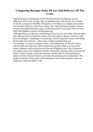 Comparing Baroque Styles Of Art And Deliverry Of The
Cross
High Renaissance and Baroque Styles The Renaissance and Baroque are two
difference styles of art, but they play an important role in the history of art. Based
on the five concepts in Wolfflin s Principles of Art History to compare and contrast
two artworks: Delivery of the Keys (about 1481 1482) by Pietro Perugino, which is
created with high Renaissance style, and Raising of the Cross (about 1610 1611) by
Peter Paul Rubensis created with Baroquestyle.
Although Delivery of the keys and Raising of the Cross are more than 100 year apart,
they both succeed in holding the values of art and religion. Besides, Delivery of the
Keys by Perugino is landscape of oil painting, which is describe a scene of the Holly
Book when Jesus delivery ... Show more content on Helpwriting.net ...
For example, it is easy to recognize Judas, is the fifth person on the left of Jesus,
with his dark and mean face, and his hand on his pocket. Judas is one of twelve
Jesus s students, and he is the one sell Jesus for 30 golden coins. All of characters
and objects seem very clarified and details. Meanwhile, Raising of the Cross uses the
relative clarity concept, which the characters and the objects in the painting are
darker and more loosely focused, so it makes the painting seem unintentional. The
brightest and most clarity place in this painting is Jesus main character, and every
thing else is fade and darker in the
 