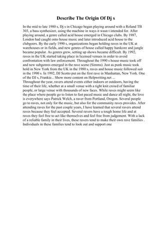 Describe The Origin Of Dj s
In the mid to late 1980 s, Dj s in Chicago began playing around with a Roland TB
303, a bass synthesizer, using the machine in ways it wasn t intended for. After
playing around, a genre called acid house emerged in Chicago clubs. By 1987,
London had caught onto house music and later introduced acid house to the
clubgoers. By the early 1990 s, organizations began holding raves in the UK at
warehouses or in fields, and new genres of house called happy hardcore and jungle
became popular. As genres grew, setting up shows became difficult. By 1992,
raves in the UK started taking place in licensed venues in order to avoid
confrontation with law enforcement. Throughout the 1990 s house music took off
and new subgenres emerged in the rave scene (Simms). Just as punk music took
hold in New York from the UK in the 1980 s, raves and house music followed suit
in the 1990 s. In 1992, DJ Scotto put on the first rave in Manhattan, New York. One
of the DJ s, Frankie... Show more content on Helpwriting.net ...
Throughout the year, ravers attend events either indoors or outdoors, having the
time of their life, whether at a small venue with a tight knit crowd of familiar
people, or large venue with thousands of new faces. While raves might seem like
the place where people go to listen to fast paced music and dance all night, the love
is everywhere says Patrick Welch, a raver from Portland, Oregon. Several people
go to raves, not only for the music, but also for the community raves provides. After
attending raves for the past couple years, I have learned that several ravers attend
raves because they feel accepted. Several ravers have a tough home life and at
raves they feel free to act like themselves and feel free from judgement. With a lack
of a reliable family in their lives, these ravers tend to make their own rave families .
Individuals in these families tend to look out and support one
 