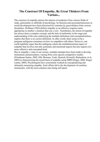 The Construct Of Empathy, By Great Thinkers From
Various...
The construct of empathy attracts the interest of academics from various fields of
study, particularly in subfields of psychology. Its function and associated processes in
moral development have been discussed for centuries by great thinkers from various
disciplines. Hoffman (1982) defines empathy as an affective response more
appropriate to another s situation than one s own . Nonetheless, the notion of empathy
has always been a complex concept, and the lack of uniformity in the usage and
understanding of the term underlying the multiple definitions and conceptualizations
implies that there is no correct definition. In other words, there seems to be a
pregnant ambiguous consensus on how we empathise with others. However, one
could rightfully argue that this ambiguity echoes the multidimensional aspect of
empathy that involves not only automatic and emotional aspects but also aspects of a
more reflective and conceptual kind.
Due to empathy s value in our society, multiple attempts have been made to develop
instruments and procedures, varying from cross species comparative studies
(Flombaum Santos, 2005; Silk, Brosnan, Vonk, Henrich, Povinelli, Richardson, et al.,
2005) to characterizing the neural basis of empathy using fMRI (Singer, 2006; Singer
Lamm, 2009). Psychologists have consistently worked on conceptualizing and
ultimately measuring empathy. Such efforts led to the development of countless
instruments, with the most common ones being self report
 