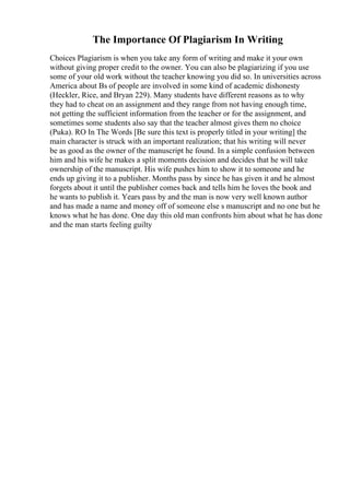 The Importance Of Plagiarism In Writing
Choices Plagiarism is when you take any form of writing and make it your own
without giving proper credit to the owner. You can also be plagiarizing if you use
some of your old work without the teacher knowing you did so. In universities across
America about Вѕ of people are involved in some kind of academic dishonesty
(Heckler, Rice, and Bryan 229). Many students have different reasons as to why
they had to cheat on an assignment and they range from not having enough time,
not getting the sufficient information from the teacher or for the assignment, and
sometimes some students also say that the teacher almost gives them no choice
(Puka). RO In The Words [Be sure this text is properly titled in your writing] the
main character is struck with an important realization; that his writing will never
be as good as the owner of the manuscript he found. In a simple confusion between
him and his wife he makes a split moments decision and decides that he will take
ownership of the manuscript. His wife pushes him to show it to someone and he
ends up giving it to a publisher. Months pass by since he has given it and he almost
forgets about it until the publisher comes back and tells him he loves the book and
he wants to publish it. Years pass by and the man is now very well known author
and has made a name and money off of someone else s manuscript and no one but he
knows what he has done. One day this old man confronts him about what he has done
and the man starts feeling guilty
 