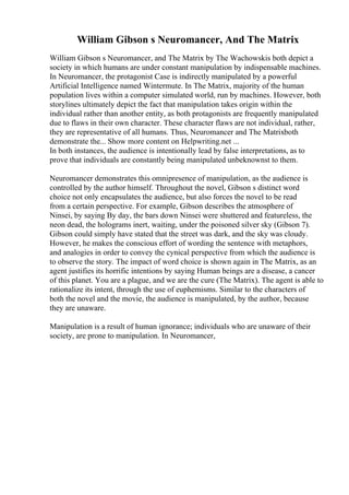 William Gibson s Neuromancer, And The Matrix
William Gibson s Neuromancer, and The Matrix by The Wachowskis both depict a
society in which humans are under constant manipulation by indispensable machines.
In Neuromancer, the protagonist Case is indirectly manipulated by a powerful
Artificial Intelligence named Wintermute. In The Matrix, majority of the human
population lives within a computer simulated world, run by machines. However, both
storylines ultimately depict the fact that manipulation takes origin within the
individual rather than another entity, as both protagonists are frequently manipulated
due to flaws in their own character. These character flaws are not individual, rather,
they are representative of all humans. Thus, Neuromancer and The Matrixboth
demonstrate the... Show more content on Helpwriting.net ...
In both instances, the audience is intentionally lead by false interpretations, as to
prove that individuals are constantly being manipulated unbeknownst to them.
Neuromancer demonstrates this omnipresence of manipulation, as the audience is
controlled by the author himself. Throughout the novel, Gibson s distinct word
choice not only encapsulates the audience, but also forces the novel to be read
from a certain perspective. For example, Gibson describes the atmosphere of
Ninsei, by saying By day, the bars down Ninsei were shuttered and featureless, the
neon dead, the holograms inert, waiting, under the poisoned silver sky (Gibson 7).
Gibson could simply have stated that the street was dark, and the sky was cloudy.
However, he makes the conscious effort of wording the sentence with metaphors,
and analogies in order to convey the cynical perspective from which the audience is
to observe the story. The impact of word choice is shown again in The Matrix, as an
agent justifies its horrific intentions by saying Human beings are a disease, a cancer
of this planet. You are a plague, and we are the cure (The Matrix). The agent is able to
rationalize its intent, through the use of euphemisms. Similar to the characters of
both the novel and the movie, the audience is manipulated, by the author, because
they are unaware.
Manipulation is a result of human ignorance; individuals who are unaware of their
society, are prone to manipulation. In Neuromancer,
 