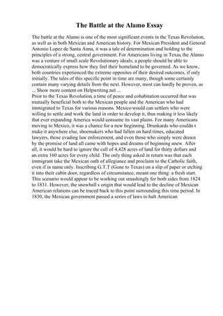 The Battle at the Alamo Essay
The battle at the Alamo is one of the most significant events in the Texas Revolution,
as well as in both Mexican and American history. For Mexican President and General
Antonio Lopez de Santa Anna, it was a tale of determination and holding to the
principles of a strong, central government. For Americans living in Texas, the Alamo
was a venture of small scale Revolutionary ideals; a people should be able to
democratically express how they feel their homeland to be governed. As we know,
both countries experienced the extreme opposites of their desired outcomes, if only
initially. The tales of this specific point in time are many, though some certainly
contain many varying details from the next. However, most can hardly be proven, as
... Show more content on Helpwriting.net ...
Prior to the Texas Revolution, a time of peace and cohabitation occurred that was
mutually beneficial both to the Mexican people and the American who had
immigrated to Texas for various reasons. Mexico would can settlers who were
willing to settle and work the land in order to develop it, thus making it less likely
that ever expanding America would consume its vast plains. For many Americans
moving to Mexico, it was a chance for a new beginning. Drunkards who couldn t
make it anywhere else, shoemakers who had fallen on hard times, educated
lawyers, those evading law enforcement, and even those who simply were drawn
by the promise of land all came with hopes and dreams of beginning anew. After
all, it would be hard to ignore the call of 4,428 acres of land for thirty dollars and
an extra 160 acres for every child. The only thing asked in return was that each
immigrant take the Mexican oath of allegiance and proclaim to the Catholic faith,
even if in name only. Inscribing G.T.T (Gone to Texas) on a slip of paper or etching
it into their cabin door, regardless of circumstance, meant one thing: a fresh start.
This scenario would appear to be working out smashingly for both sides from 1824
to 1831. However, the snowball s origin that would lead to the decline of Mexican
American relations can be traced back to this point surrounding this time period. In
1830, the Mexican government passed a series of laws to halt American
 