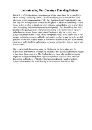 Understanding Our Country s Founding Fathers
I think it is of high importance to understand a little more about the personal lives
of our country s Founding Fathers. Understanding the peculiarities of their lives
gives us a greater understanding of why they developed our Constitution the way
that they did. It also gives us an excellent insight as to what was developing in their
minds as they worked to develop a set of rules and standards that sets us apart from
other developing nations during the same time period. I feel that delving into their
psyche, so to speak, gives us a better understanding of the controversies we have
today because we can form a more rational basis as to why our country was
conceived in the way that it was. I have attempted to take a more formal role in our
various political spectrums, and books such as this one has helped me to do so. As I
pursue a Master s of Science degree in Vocational Rehabilitation, this book sets my
mind up to understand the sophisticated views and philosophies that our nation was
framed under.
The book is divided into three parts: the Firebrands, the Federalists, and the
Republicans and there is a considerable amount of time discussing the major players
within those three constructs. The Firebrands were those who tried to get people
angry and doing something about a particular political or social cause. William
Livingston and the Lees of Stratford Hall comprise the individuals who first
conceived the notion of a revolt leading to the American Revolution. The
 