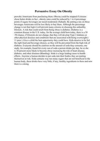Persuasive Essay On Obesity
provoke Americans from purchasing them. Obesity could be stopped if citizens
chose better drinks in fact , obesity rates could be reduced by 1 to 4 percentage
points if sugary beverages are taxed moderately (Sahadi). By putting a tax on these
beverages Americans will be less likely to buy them. Although the percentage
change is not that high it will prevent many citizens in choosing this unhealthy
lifestyle. A risk that could result from being obese is diabetes. Diabetes is a
common disease in the U.S. today, for the average child born today, there is a 50
/50 chance, if lifestyles do not change, that they will develop Type 2 diabetes or
other physical diseases and conditions that are associated with being overweight (
11 pros ). Give a child the best opportunity they could have. Kids deserve to be fed
the right food and beverage choices, so they will be prevented from the high risk of
diabetes. Everyone should be cautious on the amount of soda they consume, one
study, for example, found for every can of soda a person drinks per day, he or she
is 30 percent more likely to become obese increasing the risk of heart disease,
diabetes, and other diseases (Blanding). Soda is a huge leading cause to health
effects. Anytime a human decides to put soda into their bodies they are putting
themselves at risk. Soda contains way too many sugars that are not beneficial to the
human body, these drinks have very little, if any, healthy ingredients in them and now
there is a strong
 