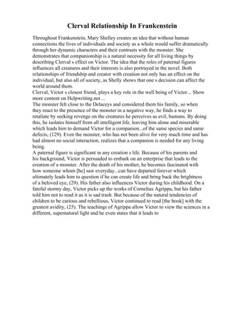 Clerval Relationship In Frankenstein
Throughout Frankenstein, Mary Shelley creates an idea that without human
connections the lives of individuals and society as a whole would suffer dramatically
through her dynamic characters and their contrasts with the monster. She
demonstrates that companionship is a natural necessity for all living things by
describing Clerval s effect on Victor. The idea that the roles of paternal figures
influences all creatures and their interests is also portrayed in the novel. Both
relationships of friendship and creator with creation not only has an effect on the
individual, but also all of society, as Shelly shows that one s decision can affect the
world around them.
Clerval, Victor s closest friend, plays a key role in the well being of Victor... Show
more content on Helpwriting.net ...
The monster felt close to the Delaceys and considered them his family, so when
they react to the presence of the monster in a negative way, he finds a way to
retaliate by seeking revenge on the creatures he perceives as evil, humans. By doing
this, he isolates himself from all intelligent life, leaving him alone and miserable
which leads him to demand Victor for a companion...of the same species and same
defects, (129). Even the monster, who has not been alive for very much time and has
had almost no social interaction, realizes that a companion is needed for any living
being.
A paternal figure is significant in any creation s life. Because of his parents and
his background, Victor is persuaded to embark on an enterprise that leads to the
creation of a monster. After the death of his mother, he becomes fascinated with
how someone whom [he] saw everyday...can have departed forever which
ultimately leads him to question if he can create life and bring back the brightness
of a beloved eye, (29). His father also influences Victor during his childhood. On a
fateful stormy day, Victor picks up the works of Cornelius Agrippa, but his father
told him not to read it as it is sad trash. But because of the natural tendencies of
children to be curious and rebellious, Victor continued to read [the book] with the
greatest avidity, (25). The teachings of Agrippa allow Victor to view the sciences in a
different, supernatural light and he even states that it leads to
 