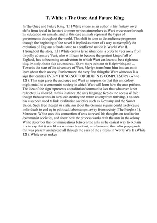 T. White s The Once And Future King
In The Once and Future King, T.H White s tone as an author in his fantasy novel
shifts from jovial in the start to more serious atmosphere as Wart progresses through
his education on animals, and in this case animals represent the types of
governments throughout the world. This shift in tone as the audience progresses
through the beginning of the novel is implied as more of a way to exemplify the
evolution of England s feudal state to a conflicted nation in World War II.
Throughout the story, T.H White creates terse situations in order to veer away from
the jolly adventure Wart, who will learn to become the greatest king of all of
England, has to becoming an adventure in which Wart can learn to be a righteous
king. Mostly, these side adventures... Show more content on Helpwriting.net ...
Towards the start of the adventure of Wart, Merlyn transforms him into an ant to
learn about their society. Furthermore, the very first thing the Wart witnesses is a
sign that entitles EVERYTHING NOT FORBIDDEN IS COMPULSORY (White
121). This sign gives the audience and Wart an impression that this ant colony
might entail to a communist society in which Wart will learn how the ants perform.
The idea of the sign represents a totalitarian/communist idea that whatever is not
restricted, is allowed. In this instance, the ants language forbids the access of free
though because this, in turn, can destroy the entire colony from thriving. This idea
has also been used to link totalitarian societies such as Germany and the Soviet
Union. Such free thought or criticism about the German regime could likely cause
individuals to end up in political, labor camps, away from society (The People s 1).
Moreover, White uses this connection of ants to reveal his thoughts on totalitarian
/communist societies, and show how the process works with the ants in the colony.
White describes the communications between the ants as the easiest way to explain
it is to say that it was like a wireless broadcast, a reference to the radio propaganda
that was present and spread all through the ears of the citizens in World War II (White
121). White even makes
 