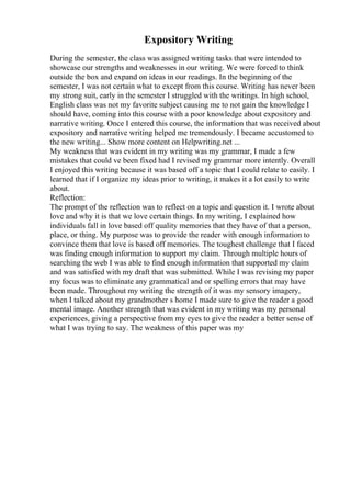 Expository Writing
During the semester, the class was assigned writing tasks that were intended to
showcase our strengths and weaknesses in our writing. We were forced to think
outside the box and expand on ideas in our readings. In the beginning of the
semester, I was not certain what to except from this course. Writing has never been
my strong suit, early in the semester I struggled with the writings. In high school,
English class was not my favorite subject causing me to not gain the knowledge I
should have, coming into this course with a poor knowledge about expository and
narrative writing. Once I entered this course, the information that was received about
expository and narrative writing helped me tremendously. I became accustomed to
the new writing... Show more content on Helpwriting.net ...
My weakness that was evident in my writing was my grammar, I made a few
mistakes that could ve been fixed had I revised my grammar more intently. Overall
I enjoyed this writing because it was based off a topic that I could relate to easily. I
learned that if I organize my ideas prior to writing, it makes it a lot easily to write
about.
Reflection:
The prompt of the reflection was to reflect on a topic and question it. I wrote about
love and why it is that we love certain things. In my writing, I explained how
individuals fall in love based off quality memories that they have of that a person,
place, or thing. My purpose was to provide the reader with enough information to
convince them that love is based off memories. The toughest challenge that I faced
was finding enough information to support my claim. Through multiple hours of
searching the web I was able to find enough information that supported my claim
and was satisfied with my draft that was submitted. While I was revising my paper
my focus was to eliminate any grammatical and or spelling errors that may have
been made. Throughout my writing the strength of it was my sensory imagery,
when I talked about my grandmother s home I made sure to give the reader a good
mental image. Another strength that was evident in my writing was my personal
experiences, giving a perspective from my eyes to give the reader a better sense of
what I was trying to say. The weakness of this paper was my
 