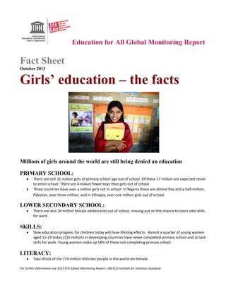 Education for All Global Monitoring Report
Fact Sheet
October 2013
Girls’ education – the facts
Millions of girls around the world are still being denied an education
PRIMARY SCHOOL:
• There are still 31 million girls of primary school age out of school. Of these 17 million are expected never
to enter school. There are 4 million fewer boys than girls out of school
• Three countries have over a million girls not in school: In Nigeria there are almost five and a half million,
Pakistan, over three million, and in Ethiopia, over one million girls out of school.
LOWER SECONDARY SCHOOL:
• There are also 34 million female adolescents out of school, missing out on the chance to learn vital skills
for work.
SKILLS:
• Slow education progress for children today will have lifelong effects: Almost a quarter of young women
aged 15-24 today (116 million) in developing countries have never completed primary school and so lack
skills for work. Young women make up 58% of those not completing primary school.
LITERACY:
• Two-thirds of the 774 million illiterate people in the world are female.
For further information see 2012 EFA Global Monitoring Report; UNESCO Institute for Statistics database.
 