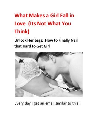 What Makes a Girl Fall in
Love (Its Not What You
Think)
Unlock Her Legs: How to Finally Nail
that Hard to Get Girl
Every day I get an email similar to this:
 