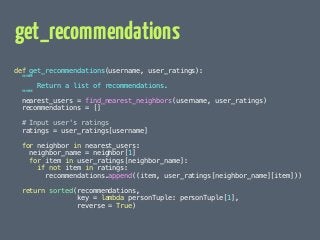 get_recommendations 
def get_recommendations(username, user_ratings): 
 
Return a list of recommendations. 
 
nearest_users = find_nearest_neighbors(username, user_ratings) 
recommendations = [] 
! 
# Input user's ratings 
ratings = user_ratings[username] 
! 
for neighbor in nearest_users: 
neighbor_name = neighbor[1] 
for item in user_ratings[neighbor_name]: 
if not item in ratings: 
recommendations.append((item, user_ratings[neighbor_name][item])) 
! 
return sorted(recommendations, 
key = lambda personTuple: personTuple[1], 
reverse = True) 
 