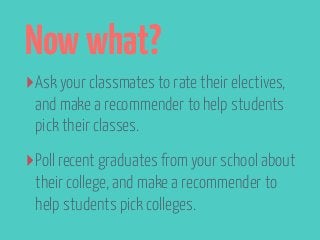 Now what? 
‣Ask your classmates to rate their electives, 
and make a recommender to help students 
pick their classes. 
‣Poll recent graduates from your school about 
their college, and make a recommender to 
help students pick colleges. 
 