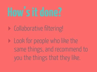 How’s it done? 
‣ Collaborative filtering! 
‣ Look for people who like the stuff 
you like, and recommend the 
things they’ve rated positively 
that you haven’t seen yet. 
 