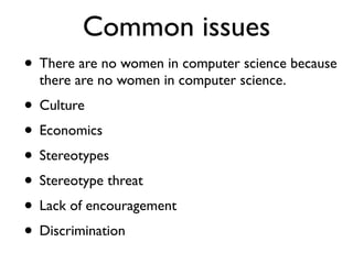 Common issues
• There are no women in computer science because
there are no women in computer science.
• Culture
• Economics
• Stereotypes
• Stereotype threat
• Lack of encouragement
• Discrimination
 