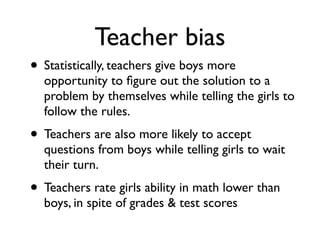 Teacher bias
• Statistically, teachers give boys more
opportunity to ﬁgure out the solution to a
problem by themselves while telling the girls to
follow the rules.
• Teachers are also more likely to accept
questions from boys while telling girls to wait
their turn.
• Teachers rate girls ability in math lower than
boys, in spite of grades & test scores
 
