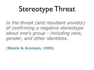 Stereotype Threat
Is the threat (and resultant anxiety)
of confirming a negative stereotype
about one's group - including race,
gender, and other identities.
(Steele & Aronson, 1995)
 