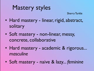 Mastery styles
Sherry Turkle
• Hard mastery - linear, rigid, abstract,
solitary
• Soft mastery - non-linear, messy,
concrete, collaborative
• Hard mastery - academic & rigorous...
masculine
• Soft mastery - naive & lazy... feminine
 