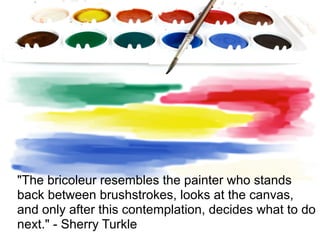 "The bricoleur resembles the painter who stands
back between brushstrokes, looks at the canvas,
and only after this contemplation, decides what to do
next." - Sherry Turkle
 
