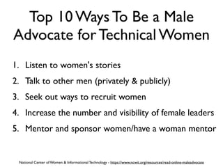 Top 10 Ways To Be a Male
Advocate for Technical Women
1. Listen to women's stories
2. Talk to other men (privately & publicly)
3. Seek out ways to recruit women
4. Increase the number and visibility of female leaders
5. Mentor and sponsor women/have a woman mentor
National Center of Women & Informational Technology - https://www.ncwit.org/resources/read-online-maleadvocate
 