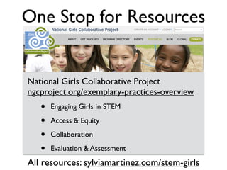 National Girls Collaborative Project 
ngcproject.org/exemplary-practices-overview
• Engaging Girls in STEM
• Access & Equity
• Collaboration
• Evaluation & Assessment
One Stop for Resources
All resources: sylviamartinez.com/stem-girls
 