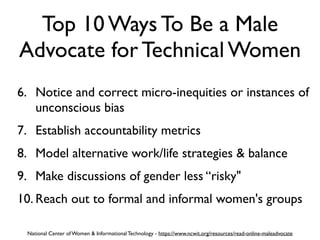 Top 10 Ways To Be a Male
Advocate for Technical Women
6. Notice and correct micro-inequities or instances of
unconscious bias
7. Establish accountability metrics
8. Model alternative work/life strategies & balance
9. Make discussions of gender less “risky"
10. Reach out to formal and informal women's groups
National Center of Women & Informational Technology - https://www.ncwit.org/resources/read-online-maleadvocate
 