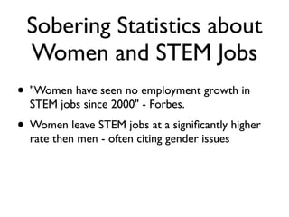 Sobering Statistics about
Women and STEM Jobs
• "Women have seen no employment growth in
STEM jobs since 2000" - Forbes.
• Women leave STEM jobs at a signiﬁcantly higher
rate then men - often citing gender issues
 