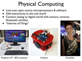 Physical Computing
• Low-cost, open source microprocessors & software
• Add interactivity to the real world
• Connect analog to digital world with sensors, cameras,
bluetooth, wireless
• “Internet of Things”
Raspberry Pi - $35 computer Arduino E-textiles
 