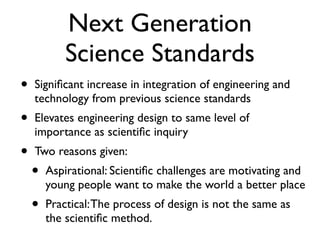 Next Generation
Science Standards
• Signiﬁcant increase in integration of engineering and
technology from previous science standards
• Elevates engineering design to same level of
importance as scientiﬁc inquiry
• Two reasons given:
• Aspirational: Scientiﬁc challenges are motivating and
young people want to make the world a better place
• Practical:The process of design is not the same as
the scientiﬁc method.
 