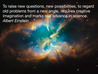 To raise new questions, new possibilities, to regard
old problems from a new angle, requires creative
imagination and marks real advance in science.

Albert Einstein
 