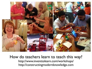 How do teachers learn to teach this way?
http://www.inventtolearn.com/workshops/
http://constructingmodernknowledge.com
 