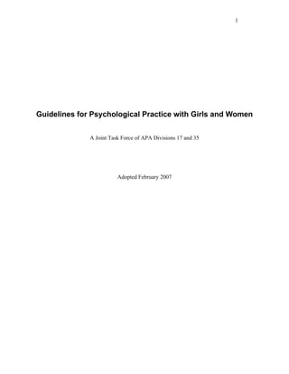 1




Guidelines for Psychological Practice with Girls and Women


              A Joint Task Force of APA Divisions 17 and 35




                         Adopted February 2007
 