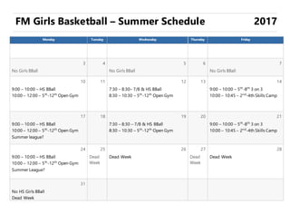 FM Girls Basketball – Summer Schedule 2017
Monday Tuesday Wednesday Thursday Friday
3 4 5 6 7
No Girls BBall No Girls BBall No Girls BBall
10 11 12 13 14
9:00 – 10:00 – HS BBall
10:00 – 12:00 – 5th
-12th
Open Gym
7:30 – 8:30– 7/8 & HS BBall
8:30 – 10:30 – 5th
-12th
Open Gym
9:00 – 10:00 – 5th
-8th
3 on 3
10:00 – 10:45 – 2nd
-4th Skills Camp
17 18 19 20 21
9:00 – 10:00 – HS BBall
10:00 – 12:00 – 5th
-12th
Open Gym
Summer league?
7:30 – 8:30 – 7/8 & HS BBall
8:30 – 10:30 – 5th
-12th
Open Gym
9:00 – 10:00 – 5th
-8th
3 on 3
10:00 – 10:45 – 2nd
-4th Skills Camp
24 25 26 27 28
9:00 – 10:00 – HS BBall
10:00 – 12:00 – 5th
-12th
Open Gym
Summer League?
Dead
Week
Dead Week Dead
Week
Dead Week
31
No HS Girls BBall
Dead Week
 