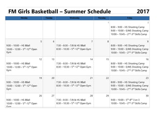 FM Girls Basketball – Summer Schedule 2017
Monday Tuesday Wednesday Thursday Friday
1 2
8:00 – 9:00 – HS Shooting Camp
9:00 – 10:00 – E/MS Shooting Camp
10:00 – 10:45 – 2nd
-3rd
Skills Camp
5 6 7 8 9
9:00 – 10:00 – HS BBall
10:00 – 12:00 – 5th
-12th
Open
Gym
7:30 – 8:30 – 7/8 & HS BBall
8:30 – 10:30 – 5th
-12th
Open Gym
8:00 – 9:00 – HS Shooting Camp
9:00 – 10:00 – E/MS Shooting Camp
10:00 – 10:45 – 2nd
-3rd
Skills Camp
12 13 14 15 16
9:00 – 10:00 – HS BBall
10:00 – 12:00 – 5th
-12th
Open
Gym
7:30 – 8:30 – 7/8 & HS BBall
8:30 – 10:30 – 5th
-12th
Open Gym
8:00 – 9:00 – HS Shooting Camp
9:00 – 10:00 – E/MS Shooting Camp
10:00 – 10:45 – 2nd
-3rd
Skills Camp
19 20 21 22 23
9:00 – 10:00 – HS BBall
10:00 – 12:00 – 5th
-12th
Open
Gym
7:30 – 8:30 – 7/8 & HS BBall
8:30 – 10:30 – 5th
-12th
Open Gym
8:00 – 9:00 – HS Shooting Camp
9:00 – 10:00 – E/MS Shooting Camp
10:00 – 10:45 – 2nd
-3rd
Skills Camp
26 27 28 29 30
9:00 – 10:00 – HS BBall
10:00 – 12:00 – 5th
-12th
Open
Gym
7:30 – 8:30 – 7/8 & HS BBall
8:30 – 10:30 – 5th
-12th
Open Gym
9:00 – 10:00 – 5th
-8th
3 on 3
10:00 – 10:45 – 2nd
-3rd
Skills Camp
 